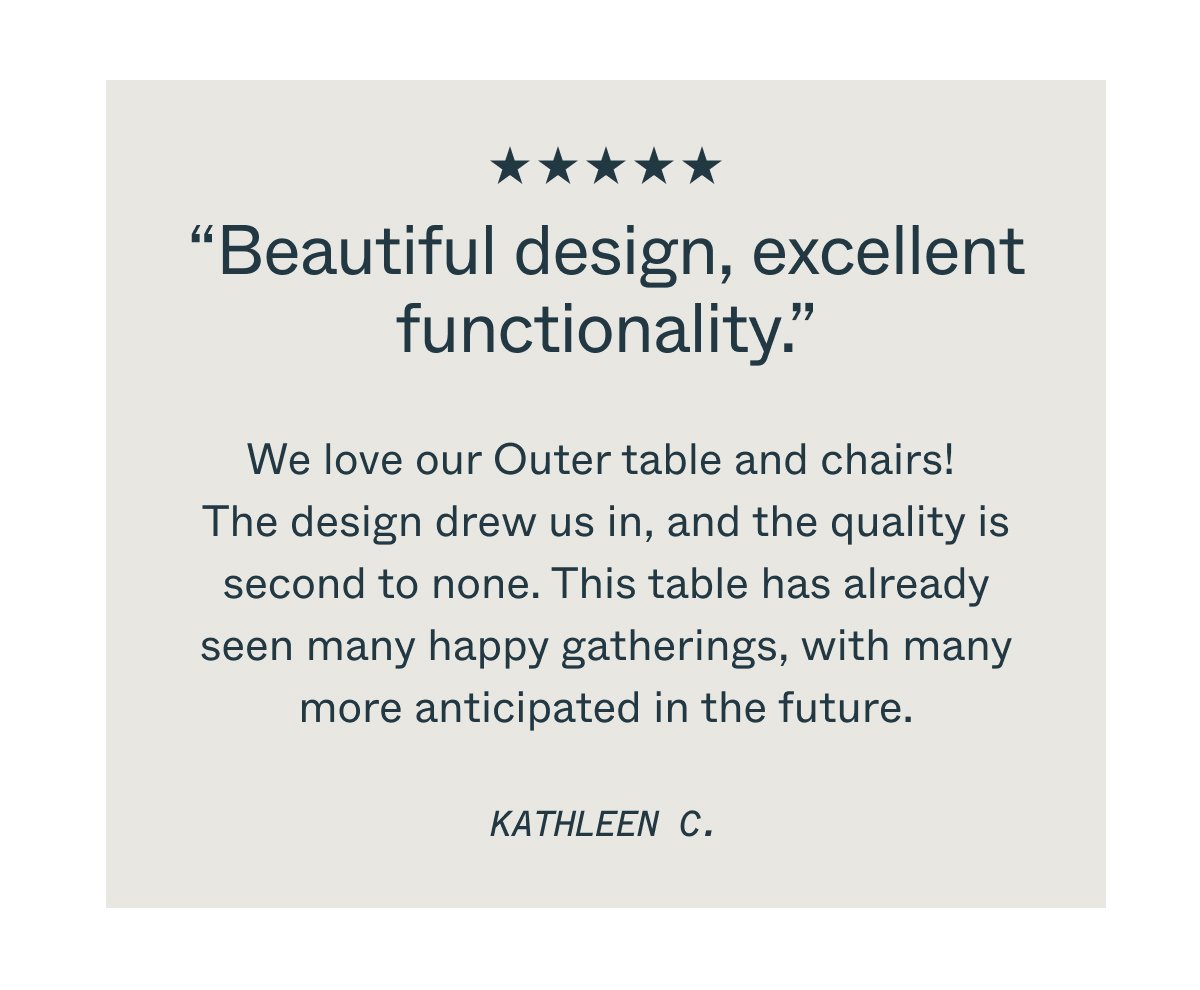 “Beautiful design, excellent functionality.” We love our Outer table and chairs!  The design drew us in, and the quality is second to none. This table has already seen many happy gatherings, with many more anticipated in the future. KATHLEEN C.