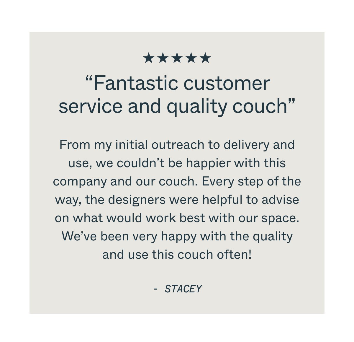 “Fantastic customer service and quality couch” From my initial outreach to delivery and use, we couldn’t be happier with this company and our couch. Every step of the way, the designers were helpful to advise on what would work best with our space. We’ve been very happy with the quality and use this couch often! - stacey