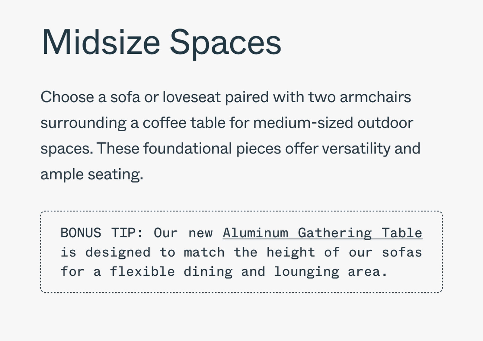 Midsize Spaces Choose a sofa or loveseat paired with two armchairs surrounding a coffee table for medium-sized outdoor spaces. These foundational pieces offer versatility and ample seating. Bonus Tip: Our new Aluminum Gathering Table is designed to match the height of our sofas for a flexible dining and lounging area.