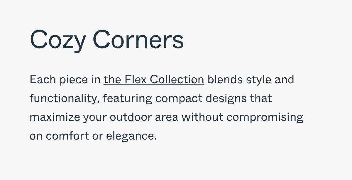 Cozy Corners Each piece in the Flex Collection blends style and functionality, featuring compact designs that maximize your outdoor area without compromising on comfort or elegance.