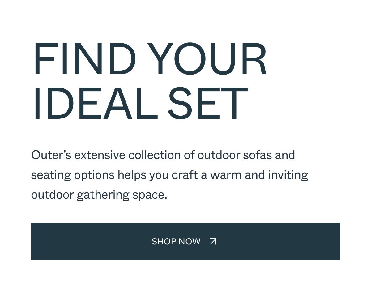 Find Your Ideal Set Outer’s extensive collection of outdoor sofas and seating options helps you craft a warm and inviting outdoor gathering space. shop now