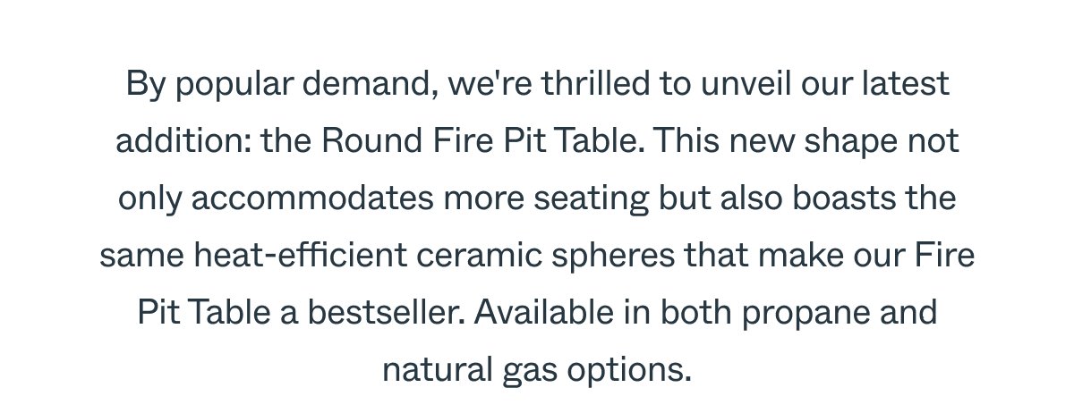 By popular demand, we're thrilled to unveil our latest addition: the Round Fire Pit Table. This new shape not only accommodates more seating but also boasts the same heat-efficient ceramic spheres that make our Fire Pit Table a bestseller. Available in both propane and natural gas options.