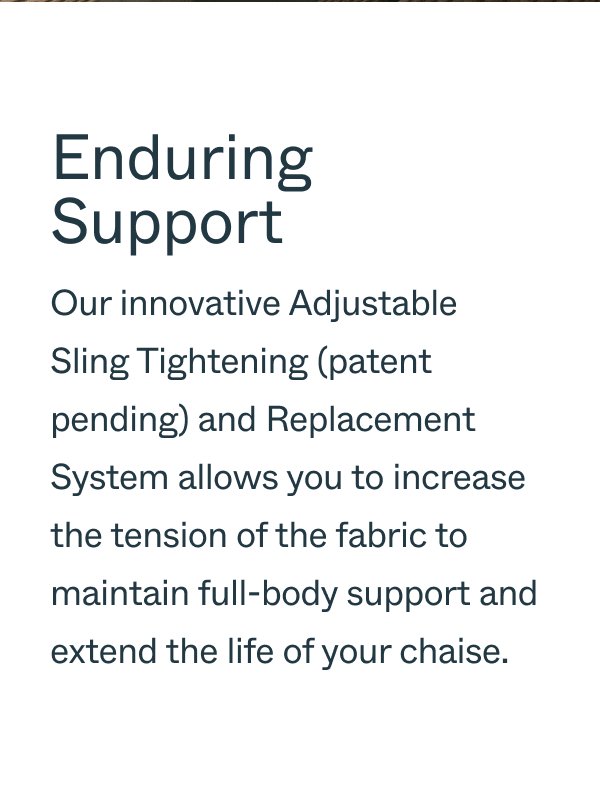 Enduring Support Our innovative Adjustable Sling Tightening (patent pending) and Replacement System allows you to increase the tension of the fabric to maintain full-body support and extend the life of your chaise.