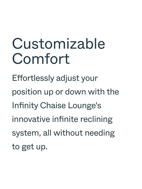 Customizable Comfort Effortlessly adjust your position up or down with the Infinity Chaise Lounge's innovative infinite reclining system, all without needing to get up.