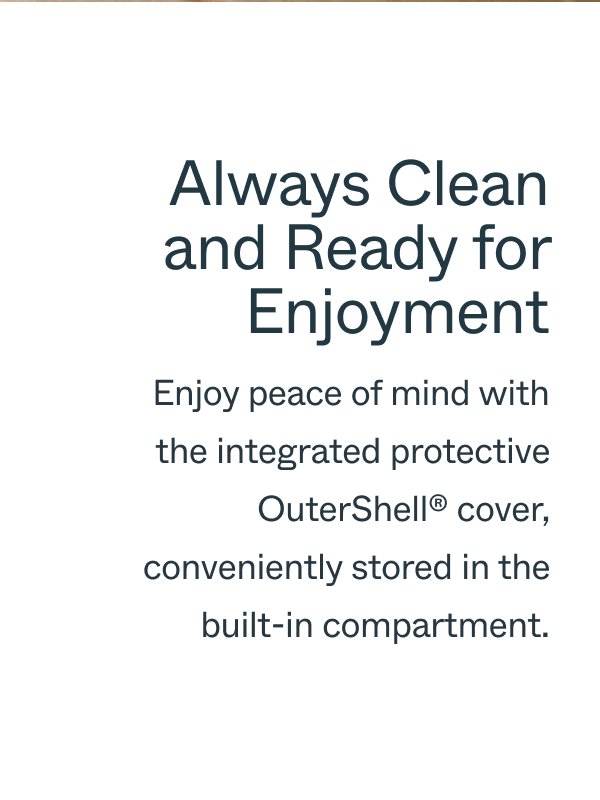 Always Clean and Ready for Enjoyment Enjoy peace of mind with the integrated protective OuterShell™ cover, conveniently stored in the built-in compartment.