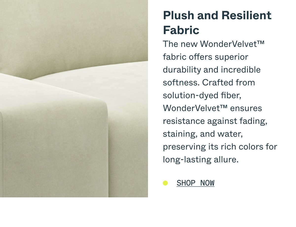 Plush and Resilient Fabric The new WonderVelvet™ fabric offers superior durability and incredible softness. Crafted from solution-dyed fiber, WonderVelvet™ ensures resistance against fading, staining, and water, preserving its rich colors for long-lasting allure. SHOP NOW