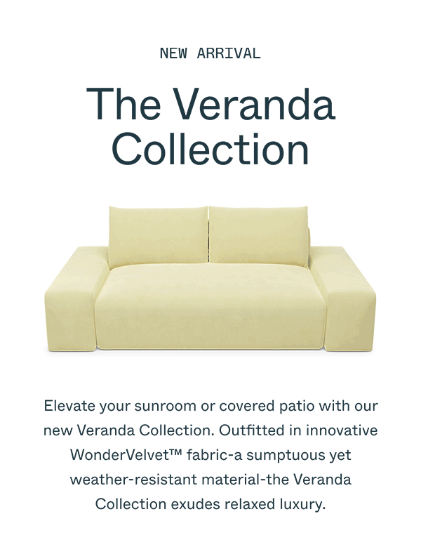 NEW ARRIVAL The Veranda Collection Elevate your sunroom or covered patio with our new Veranda Collection. Outfitted in innovative WonderVelvet™ fabric-a sumptuous yet weather-resistant material-the Veranda Collection exudes relaxed luxury.