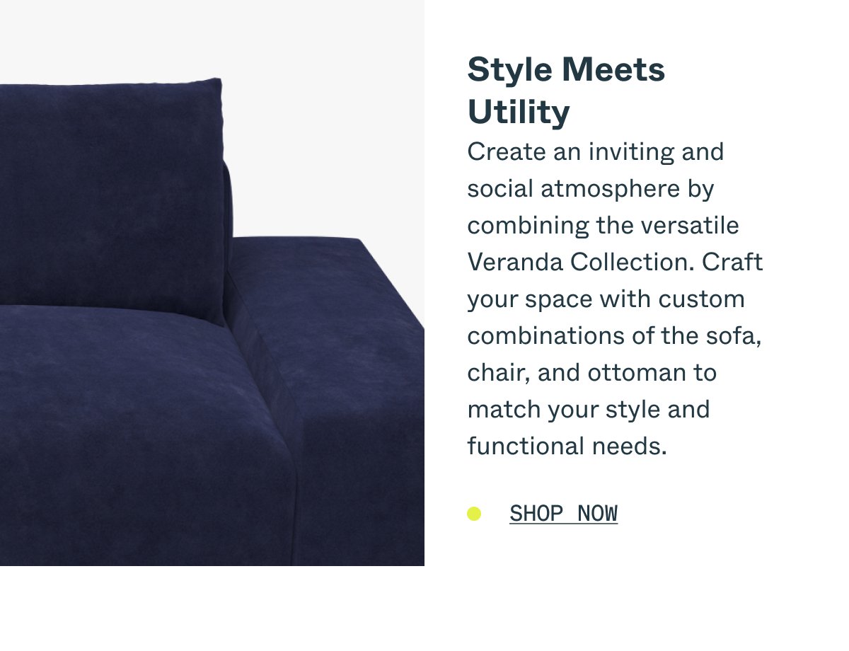 Style Meets Utility Create an inviting and social atmosphere by combining the versatile Veranda Collection. Craft your space with custom combinations of the sofa, chair, and ottoman to match your style and functional needs. SHOP NOW