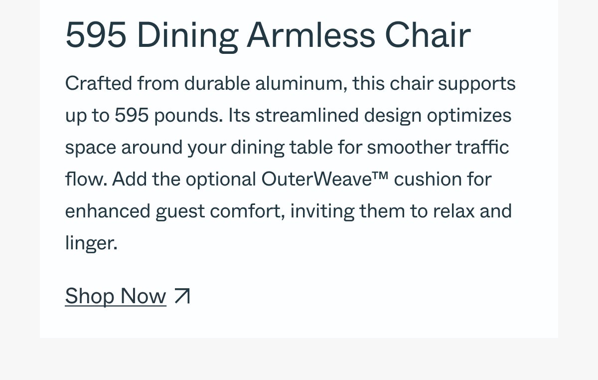 595 Dining Armless Chair Crafted from durable aluminum and teak, this chair supports up to 595 pounds. Its streamlined design optimizes space around your dining table for smoother traffic flow. Add the optional OuterWeave™ cushion for enhanced guest comfort, inviting them to relax and linger. Shop Now