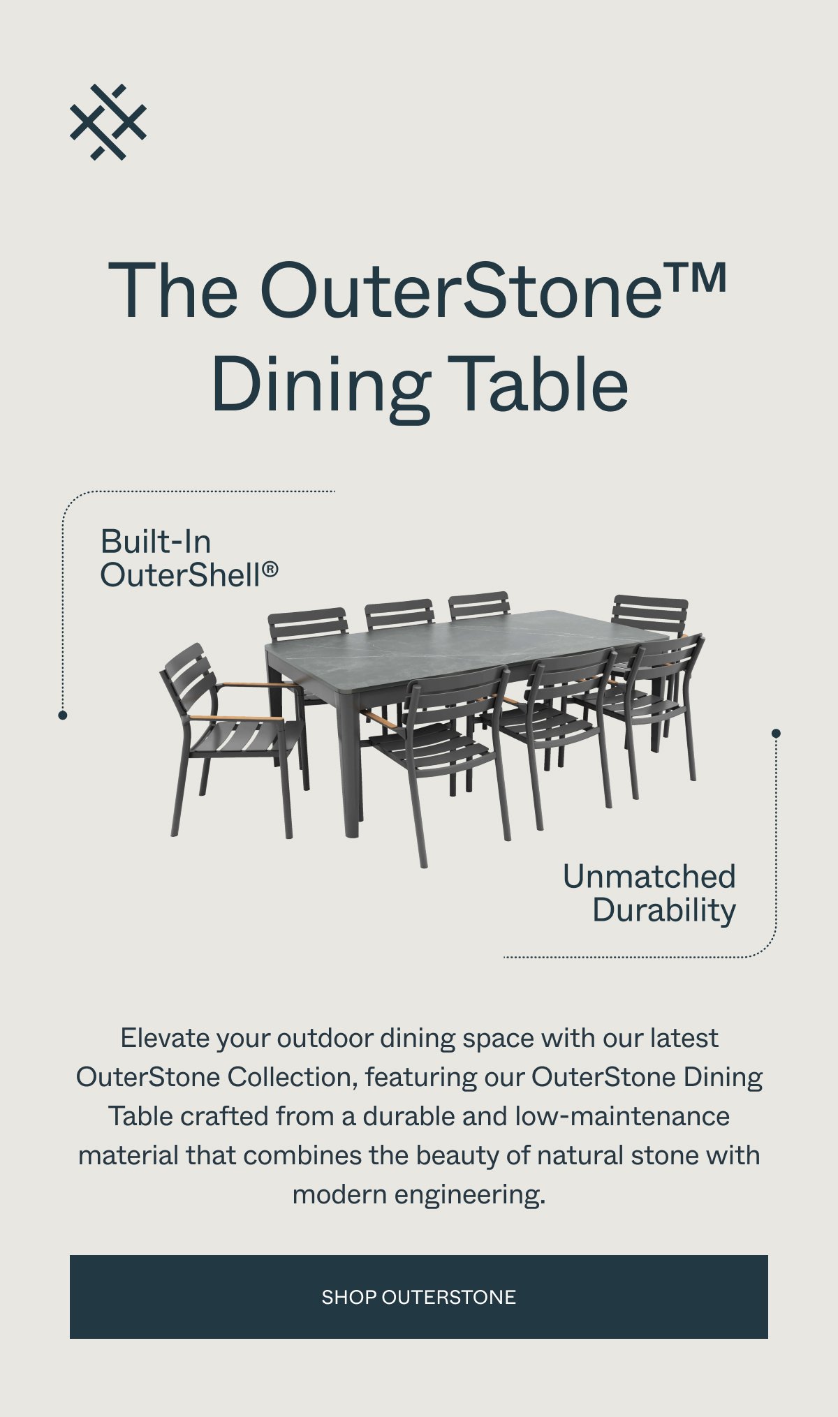 The OuterStone Dining Table Built-In OuterShell® Unmatched Durability Elevate your outdoor dining space with our latest OuterStone Collection, featuring our OuterStone Dining Table crafted from a durable and low-maintenance material that combines the beauty of natural stone with modern engineering. Shop OUTERSTONE