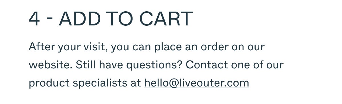 4 - ADD TO CART After your visit, you can place an order on our website. Still have questions? Contact one of our product specialists at hello@liveouter.com.