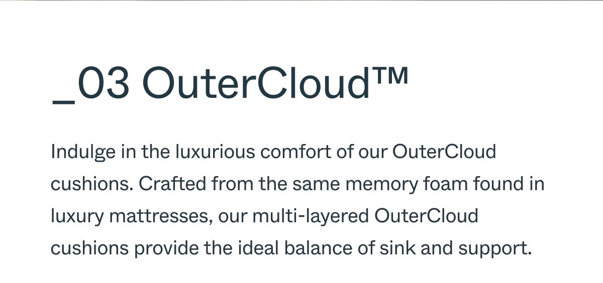 _03 OuterCloud™ Indulge in the luxurious comfort of our OuterCloud cushions. Crafted from the same memory foam found in luxury mattresses, our multi-layered OuterCloud cushions provide the ideal balance of sink and support.