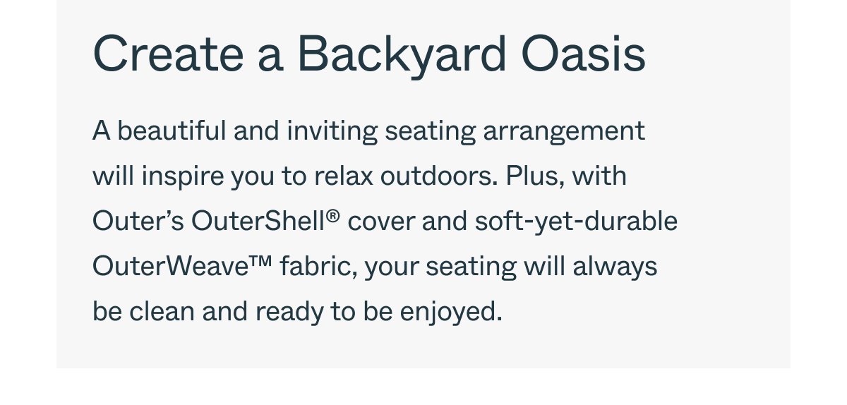 Create a Backyard Oasis A beautiful and inviting seating arrangement will inspire you to relax outdoors. Plus, with Outer’s OuterShell® cover and soft-yet-durable OuterWeave™ fabric, your seating will always be clean and ready to be enjoyed.