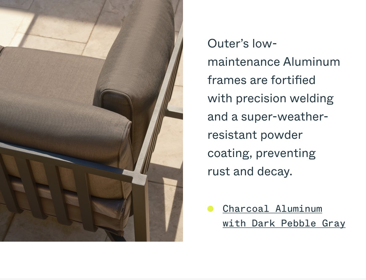 Outer’s low-maintenance Aluminum frames are fortified with precision welding and a super-weather-resistant powder coating, preventing rust and decay. Charcoal Aluminum with Dark Pebble Gray
