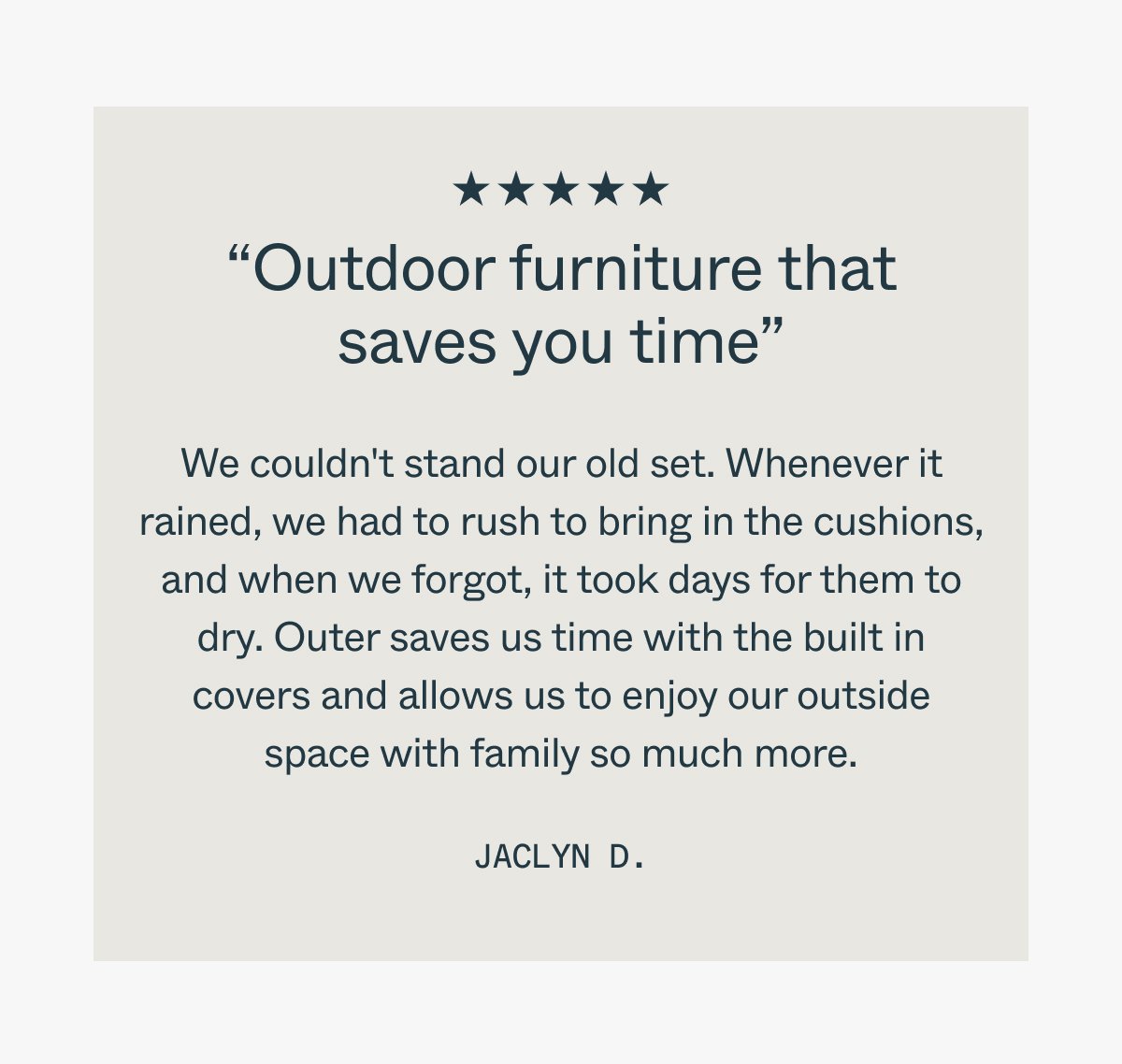 “Outdoor furniture that saves you time” We couldn't stand our old set. Whenever it rained, we had to rush to bring in the cushions, and when we forgot, it took days for them to dry. Outer saves us time with the built in covers and allows us to enjoy our outside space with family so much more. Jaclyn D.