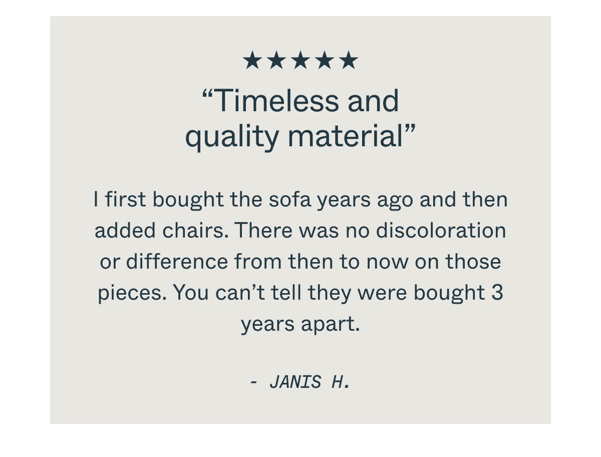 “Timeless and quality material” I first bought the sofa years ago and then added chairs. There was no discoloration or difference from then to now on those pieces. You can’t tell they were bought 3 years apart. - JANIS H.