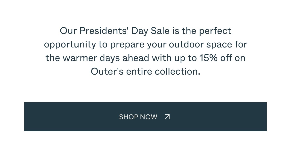 Our Presidents' Day Sale is the perfect opportunity to prepare your outdoor space for the warmer days ahead with up to 15% off on Outer's entire collection. SHOP NOW