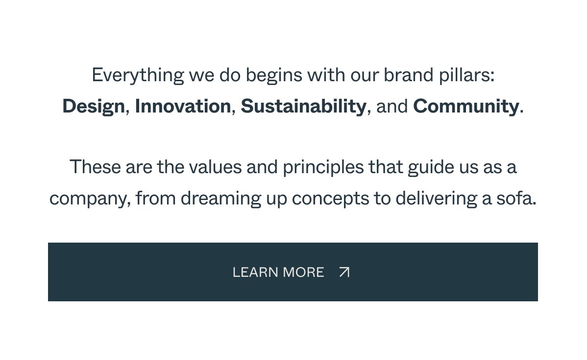 Everything we do begins with our brand pillars: Design, Innovation, Sustainability, and Community. These are the values and principles that guide us as a company, from dreaming up concepts to delivering a sofa. LEarn More