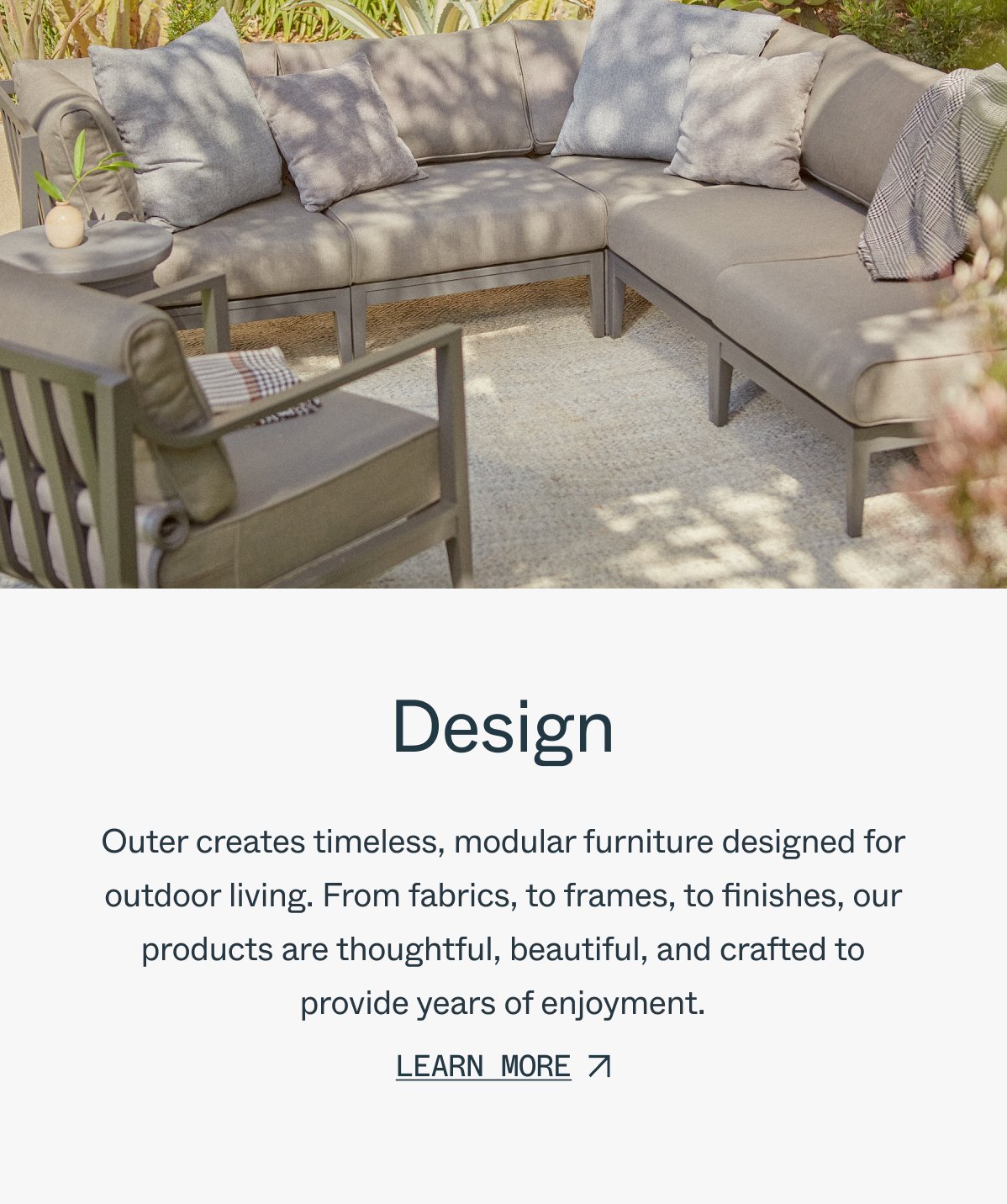 Design Outer creates timeless, modular furniture designed for outdoor living. From fabrics, to frames, to finishes, our products are thoughtful, beautiful, and crafted to provide years of enjoyment. learn more