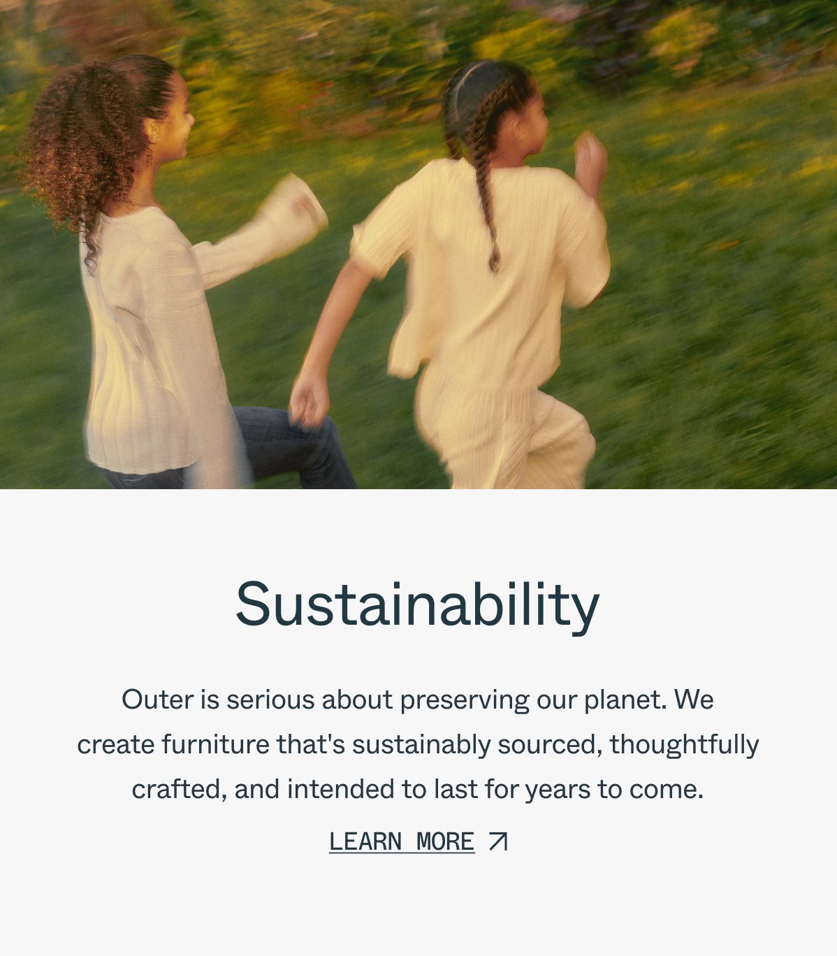 Sustainability Outer is serious about preserving our planet. We create furniture that's sustainably sourced, thoughtfully crafted, and intended to last for years to come. learn more