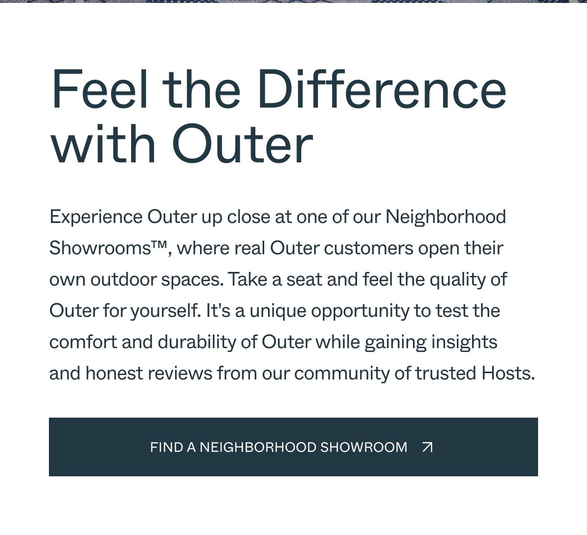 Feel the Difference with Outer Experience Outer up close at one of our Neighborhood Showrooms™, where real Outer customers open their own outdoor spaces. Take a seat and feel the quality of Outer for yourself. It's a unique opportunity to test the comfort and durability of Outer while gaining insights and honest reviews from our community of trusted Hosts. Find a Neighborhood Showroom