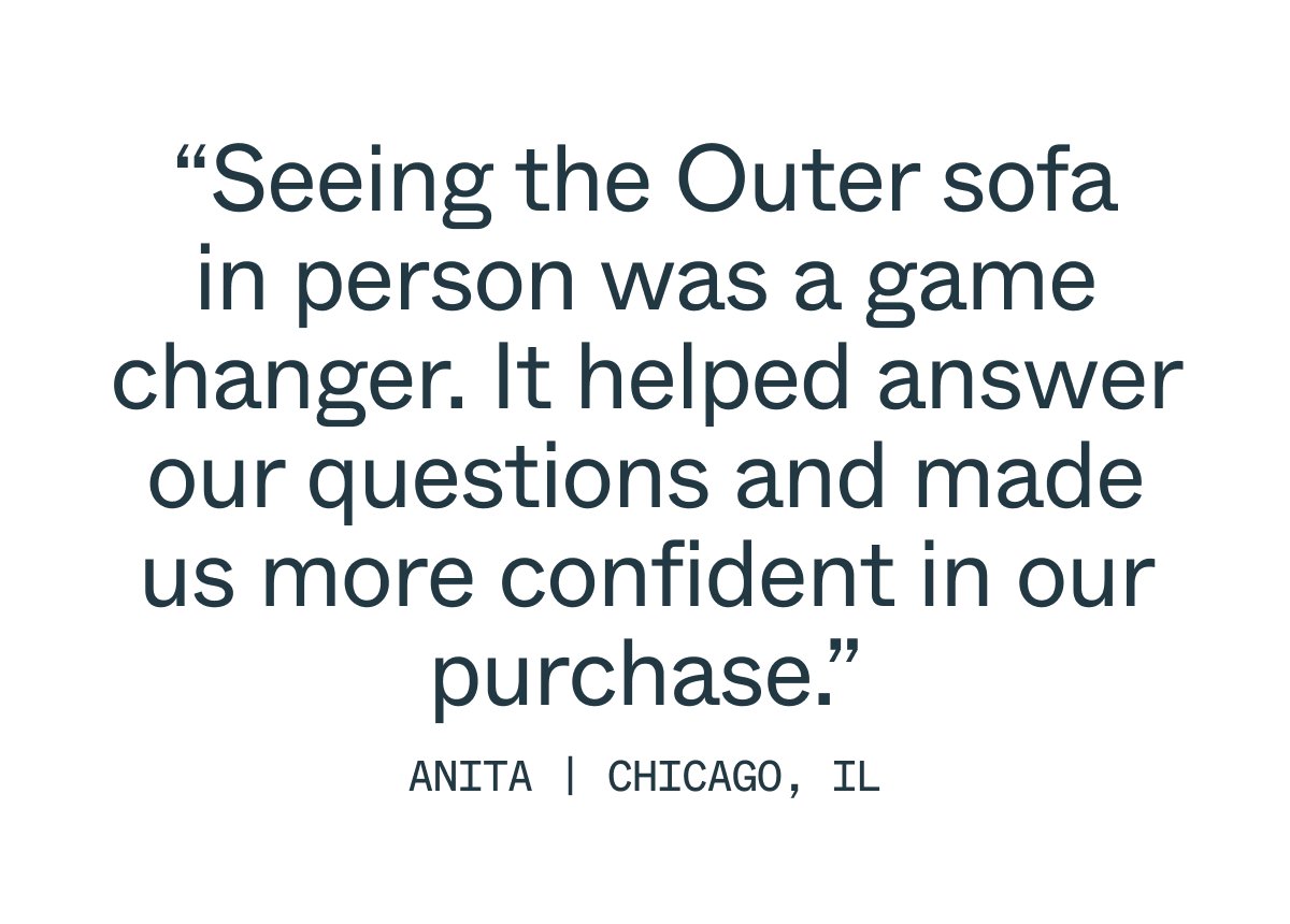 “Seeing the Outer sofa in person was a game changer. It helped answer our questions and made us more confident in our purchase.” anita | Chicago, il
