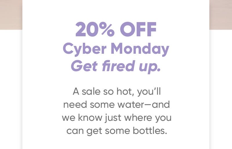 20% off Cyber Monday Get fired up. A sale so hot, you’ll need some water—and we know just where you can get some bottles.