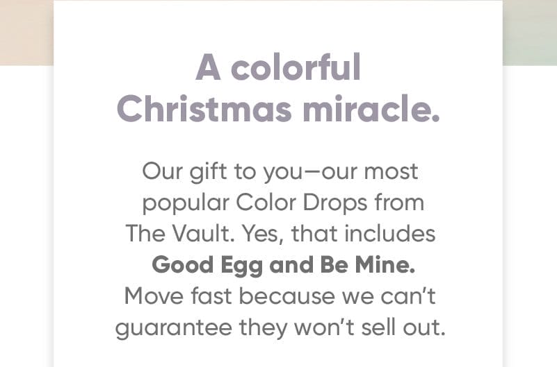A colorful Christmas miracle. Our gift to you—our most popular Color Drops from The Vault. Yes, that includes Good Egg and Be Mine. Move fast because we can’t guarantee they won’t sell out.