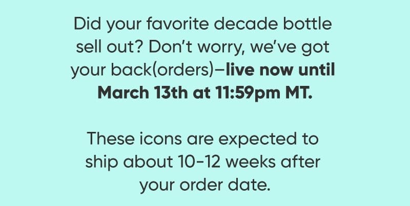 id your favorite decade bottle sell out? Don’t worry, we’ve got your back(orders)—live now until March 13th at 11:59pm MT. These icons are expected to ship about 10-12 weeks after your order date.