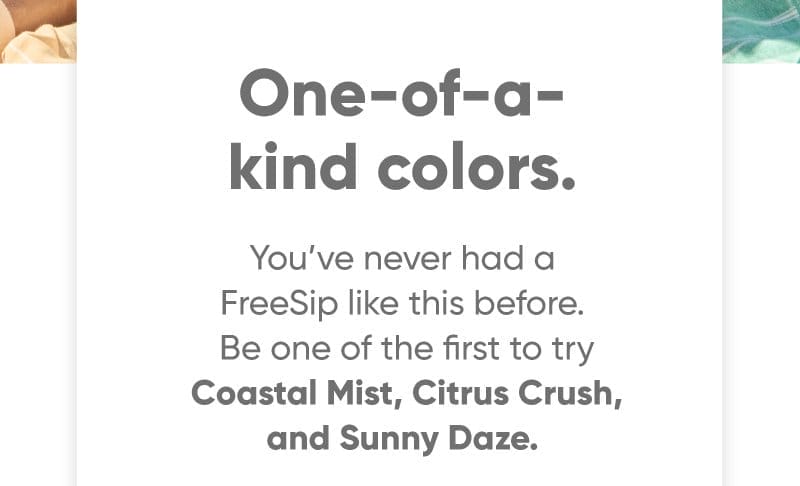 One-of-a-kind colors. You’ve never had a FreeSip like this before. Be one of the first to try Coastal Mist, Orange Crush, and Sunny Daze.