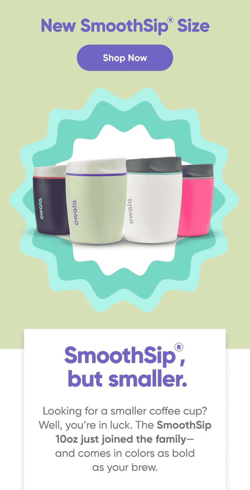 New SmoothSip Size. Shop Now.SmoothSip, but smaller.\xa0 Looking for a smaller coffee cup? Well, you’re in luck. The SmoothSip 10oz just joined the family—and comes in colors as bold as your brew.
