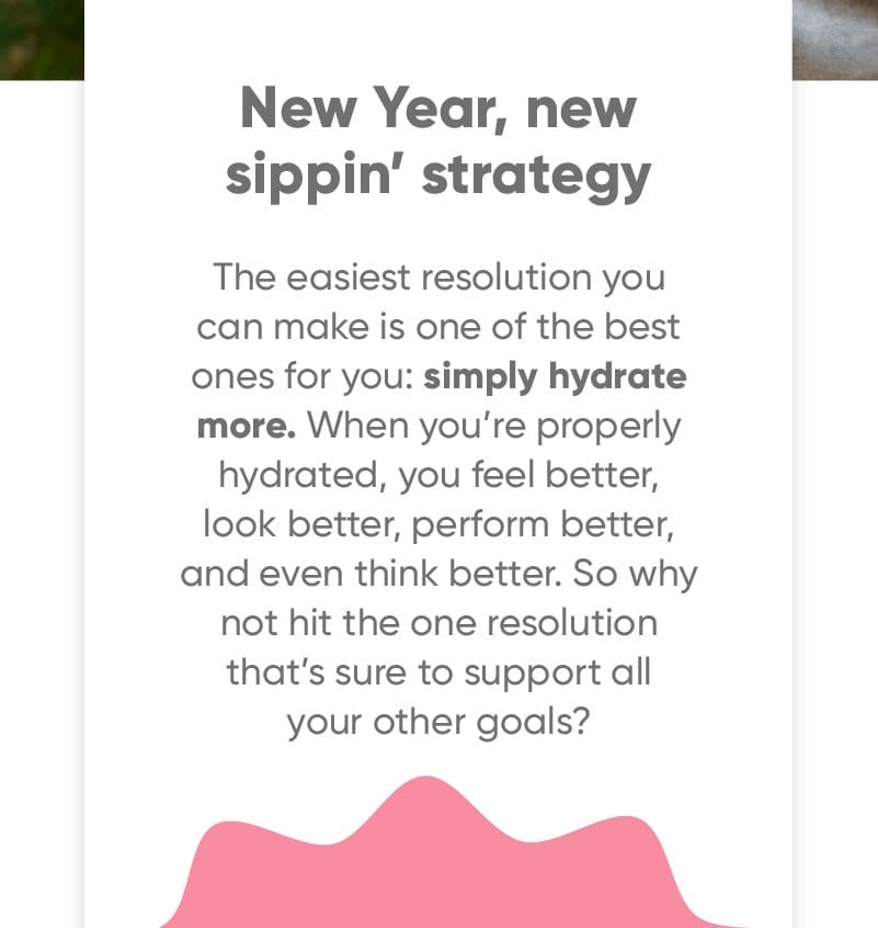 New Year, New Sippin’ Strategy. The easiest resolution you can make is one of the best ones for you: simply hydrate more. When you’re properly hydrated, you feel better, look better, perform better, and even think better. So why not hit the one resolution that’s sure to support all your other goals?