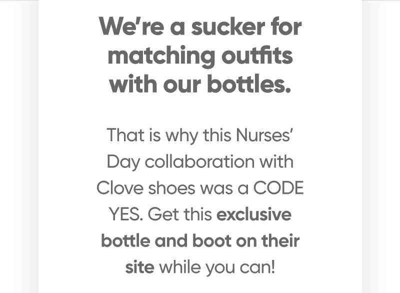 We’re a sucker for matching outfits with our bottles. Which is why this Nurses Day collaboration with Clove shoes was a CODE YES. Get this exclusive bottle and boot on their site while you can!