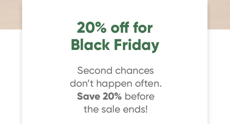 20% off for Black Friday Second chances don’t happen often. Save 20% off before the sale ends!