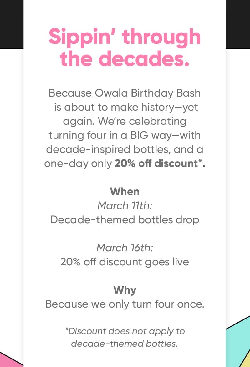 Sippin' through the decades. Because Owala Birthday Bash is about to make history—yet again. We’re celebrating turning four in a BIG way—with decade inspired bottles and a one-day only 20% off discount*. When: March 11th: Decade themed bottles drop March 16th: 20% off discount goes live Why: Because we only turn four once. *Discount does not apply to decade themed bottles.