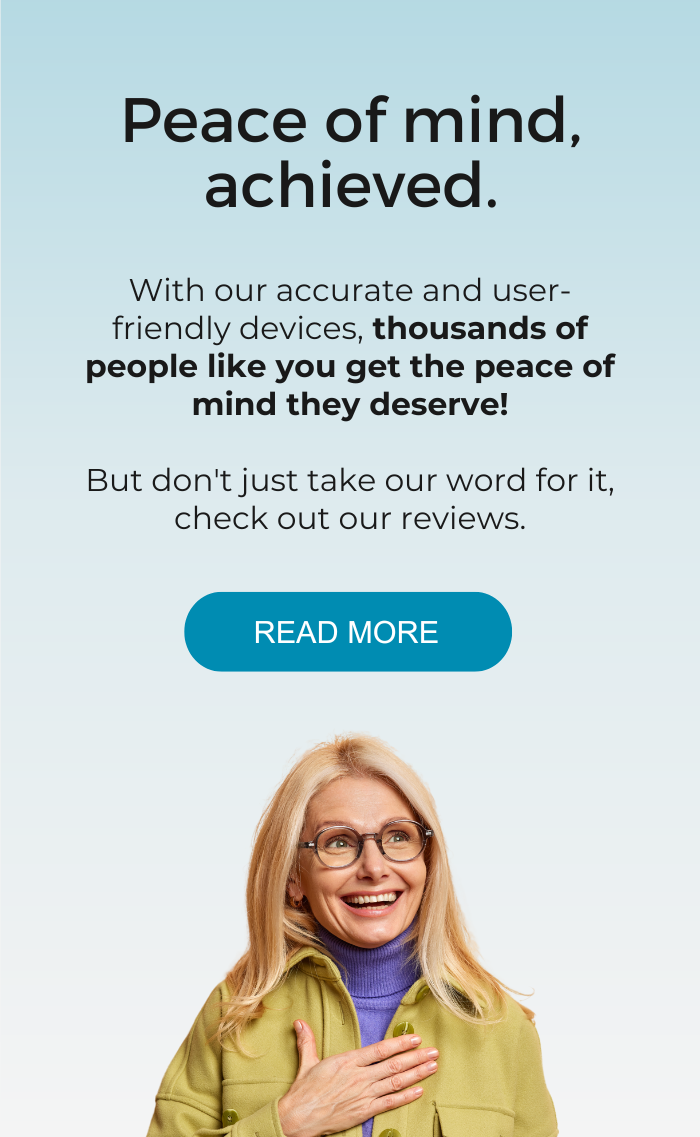 With our accurate and user-friendly devices, thousands of people like you get the peace of mind they deserve! But don't just take our word for it, check out our reviews.