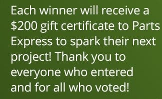 Each winner will receive a \\$200 gift certificate to Parts Express to spark their next project! Thank you to everyone who entered and for all who voted!
