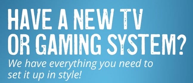 Have a new TV or gaming system? We have everything you need to set it up in style!