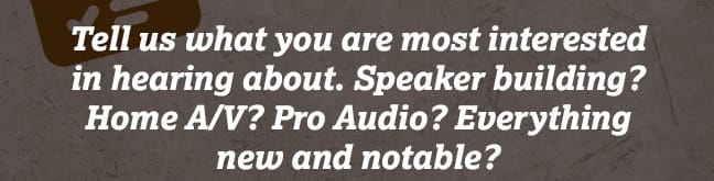 Tell us what you are most interested in hearing about. Speaker building? Home A/V? Pro Audio? Everything new and notable? 