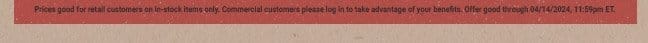 Prices good for retail customers on in-stock items only. Commercial customers please log in to take advantage of your benefits. Offer good through 04/14/2024, 11:59pm ET.