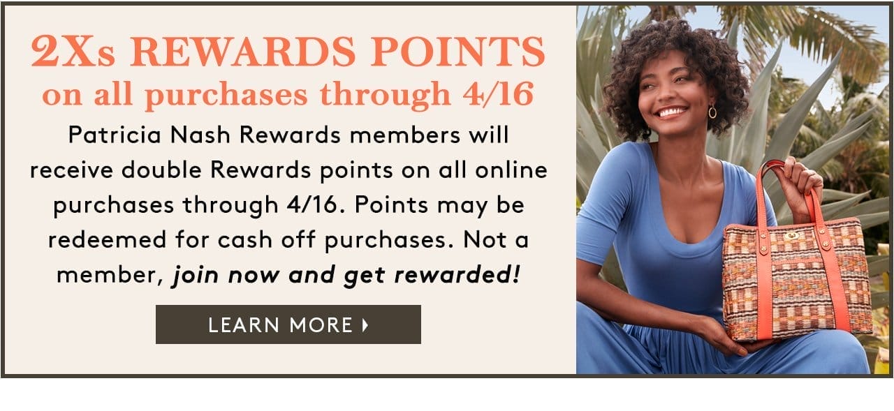 2Xs REWARDS POINTS on all purchases through 4/16 Patricia Nash Rewards members willreceive double Rewards points on all online purchases through 4/16. Points may be redeemed for cash off purchases. Not a member, join now and get rewarded! Learn More