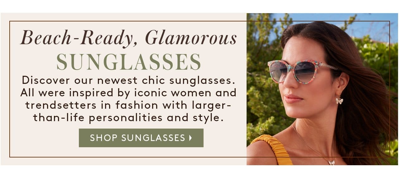 Beach-Ready, Glamorous SUNGLASSES. Discover our newest chic sunglasses. All were inspired by iconic women and trendsetters in fashion with larger- than-life personalities and style. Shop Sunglasses