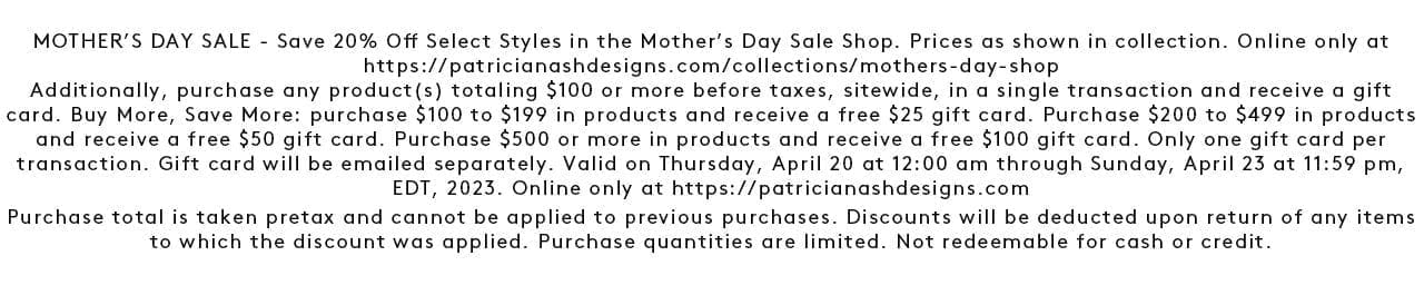 MOTHER’S DAY SALE - Save 20% Off Select Styles in the Mother’s Day Sale Shop. Prices as shown in collection. Online only at https://patricianashdesigns.com/collections/mothers-day-shop Additionally, purchase any product(s) totaling \\$100 or more before taxes, sitewide, in a single transaction and receive a gift card. Buy More, Save More: purchase \\$100 to \\$199 in products and receive a free \\$25 gift card. Purchase \\$200 to \\$499 in products and receive a free \\$50 gift card. Purchase \\$500 or more in products and receive a free \\$100 gift card. Only one gift card per transaction. Gift card will be emailed separately. Valid on Thursday, April 20 at 12:00 am through Sunday, April 23 at 11:59 pm, EDT, 2023. Online only at https://patricianashdesigns.com Purchase total is taken pretax and cannot be applied to previous purchases. Discounts will be deducted upon return of any items to which the discount was applied. Purchase quantities are limited. Not redeemable for cash or credit. Shop the Mother's Day Sale