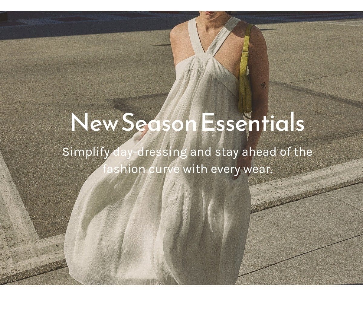 NEW SEASON ESSENTIALS Simplify day-dressing and stay ahead of the fashion curve with every wear.