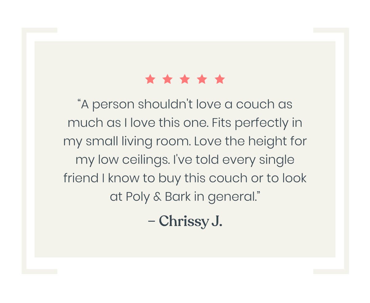 “A person shouldn't love a couch as much as I love this one. Fits perfectly in my small living room. Love the height for my low ceilings. I've told every single friend I know to buy this couch or to look at Poly & Bark in general.”