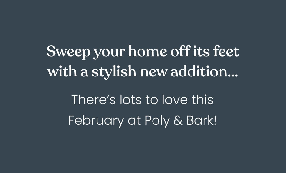 Sweep your home off its feet with a sexy, suave new addition… There’s lots to love this February at Poly & Bark!