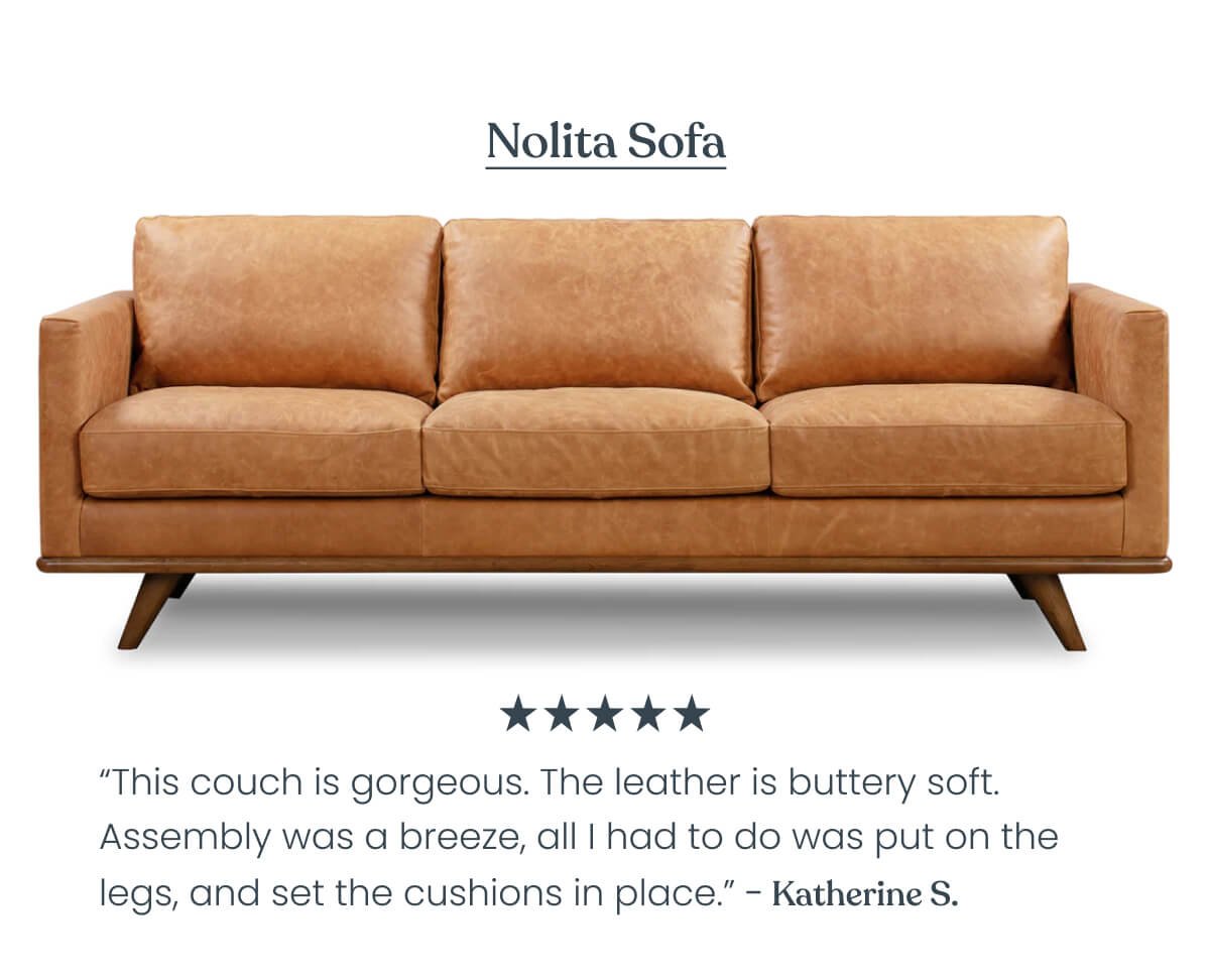 Nolita Sofa “This couch is gorgeous. I have always dreamed of owning a copper leather couch and it finally came true. The leather is buttery soft (so much so that my decorative pillows keep slipping down). It’s also soft to sit on. Assembly was a breeze, all I had to do was put on the legs, and set the cushions in place.” - Katherine ⭐⭐⭐⭐⭐ 