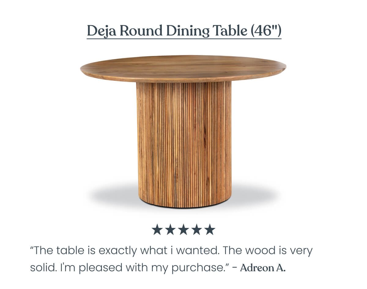 Deja Round Dining Table (46") “Wanted all wood, no veneer. Wanted round with a pedestal base. Wanted substantial weight. I got all three with this beautiful table at a perfect 45" circumference. Thank you Poly & Bark” - Shari S ⭐⭐⭐⭐⭐ 