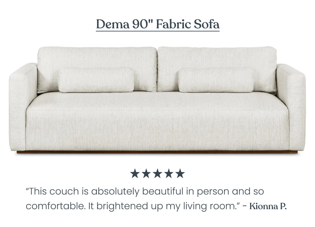 Dema 90" Fabric Sofa “This couch is absolutely beautiful in person and it's so comfortable. I'm so happy that I chose this couch. It has brightened up my living room. I've always loved couches with feathers in them because they tend to be comfortable.” - Kionna ⭐⭐⭐⭐⭐ 