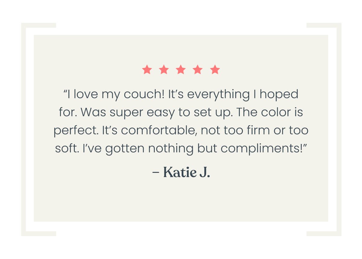 “I love my couch! It’s everything I hoped for. Was super easy to set up. The color is perfect. It’s comfortable for me, not too firm or too soft. I’ve gotten nothing but compliments!”